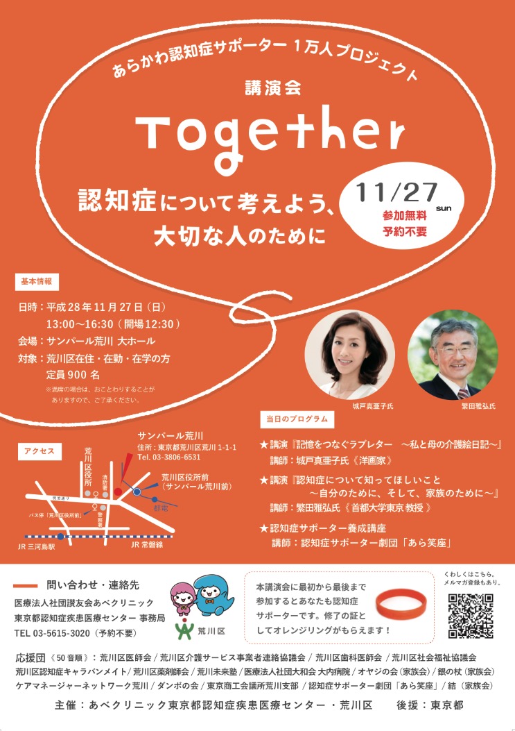 あらかわ認知症サポーター1万人プロジェクト Together〜認知症について考えよう、大切な人のために〜 開催日：2016年 11月27日（日） 時　間：13:00〜16:30 （開場 12:30 ) 会　場：サンパール荒川 大ホール 対　象：荒川区在住・在勤・在学の方 定　員：900名（参加無料・予約不要） 主催：あべクリニック東京都認知症疾患医療センター・荒川区 後援：東京都